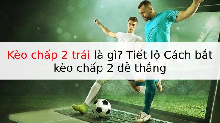 Kèo chấp 2 trái là gì? Tiết lộ Cách bắt kèo chấp 2 dễ thắng